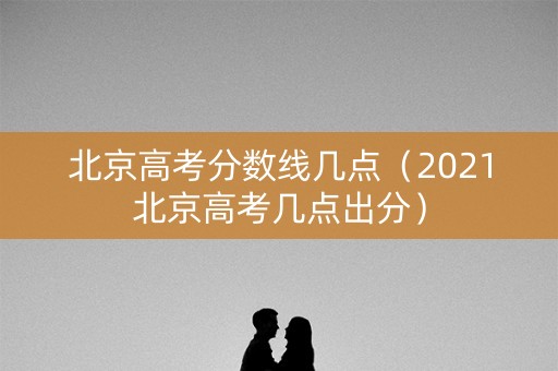 北京高考分数线几点（2021北京高考几点出分）