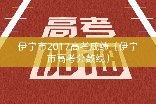 伊宁市2017高考成绩（伊宁市高考分数线）