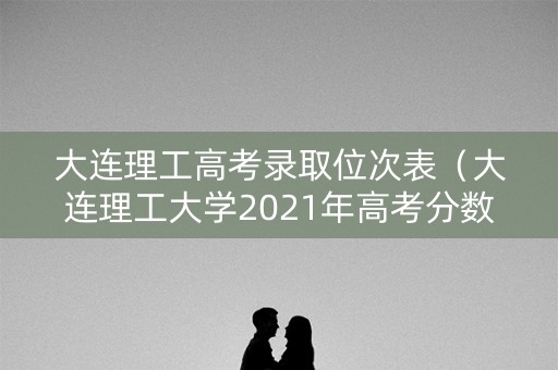 大连理工高考录取位次表（大连理工大学2021年高考分数）