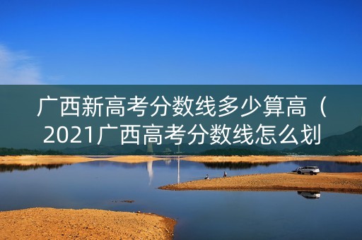 广西新高考分数线多少算高（2021广西高考分数线怎么划分）