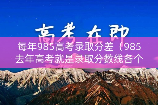 每年985高考录取分差（985去年高考就是录取分数线各个学校是多少）