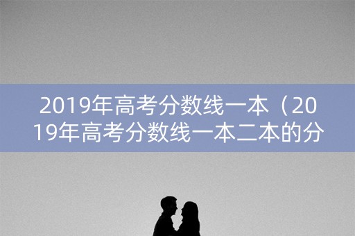 2019年高考分数线一本（2019年高考分数线一本二本的分数线四川）