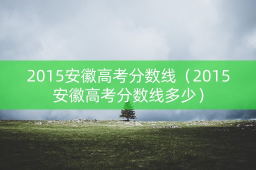 2015安徽高考分数线（2015安徽高考分数线多少）
