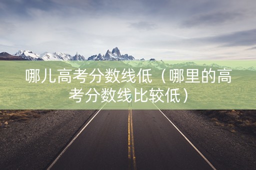 哪儿高考分数线低（哪里的高考分数线比较低）