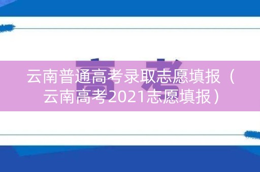 云南普通高考录取志愿填报（云南高考2021志愿填报）