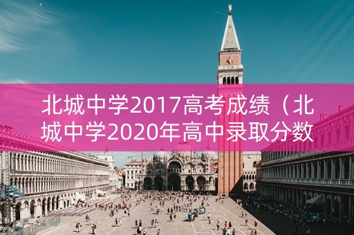 北城中学2017高考成绩（北城中学2020年高中录取分数线）