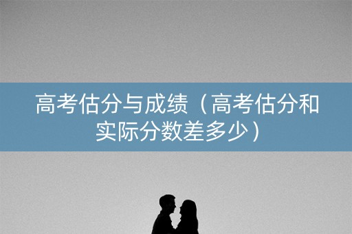 高考估分与成绩（高考估分和实际分数差多少）