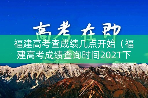 福建高考查成绩几点开始（福建高考成绩查询时间2021下午几点）