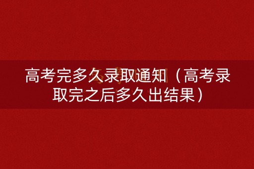 高考完多久录取通知（高考录取完之后多久出结果）