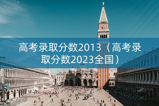 高考录取分数2013（高考录取分数2023全国）