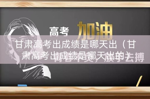 甘肃高考出成绩是哪天出（甘肃高考出成绩是哪天出的）