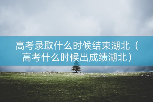 高考录取什么时候结束湖北（高考什么时候出成绩湖北）