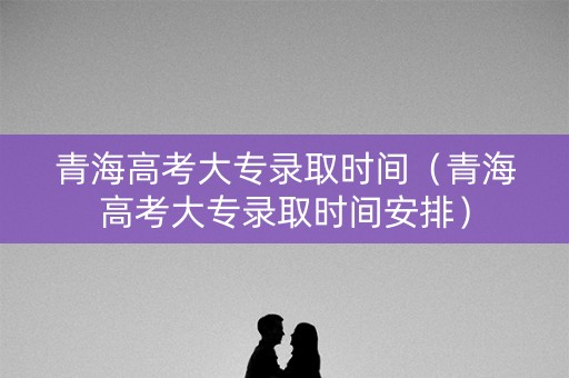 青海高考大专录取时间（青海高考大专录取时间安排）