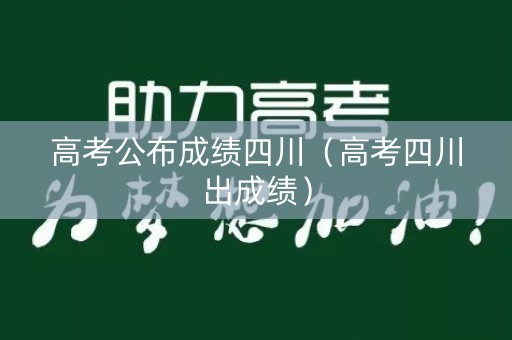 高考公布成绩四川（高考四川出成绩）