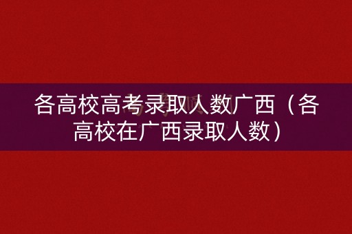 各高校高考录取人数广西（各高校在广西录取人数）