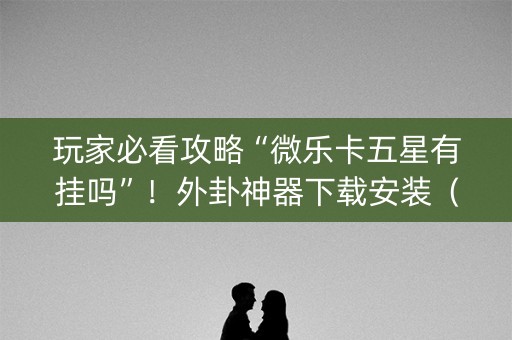 玩家必看攻略“微乐卡五星有挂吗”！外卦神器下载安装（确实真的有挂)-知乎