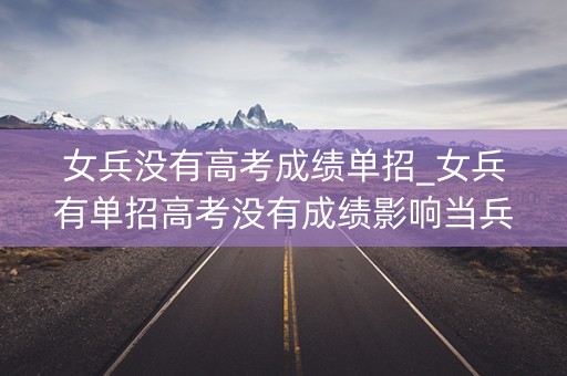 女兵没有高考成绩单招_女兵有单招高考没有成绩影响当兵吗？