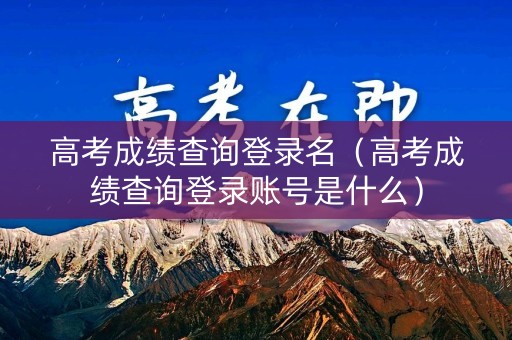 高考成绩查询登录名（高考成绩查询登录账号是什么）