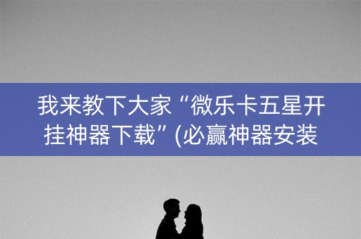 我来教下大家“微乐卡五星开挂神器下载”(必赢神器安装)-知乎