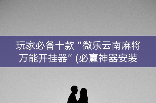 玩家必备十款“微乐云南麻将万能开挂器”(必赢神器安装)-知乎