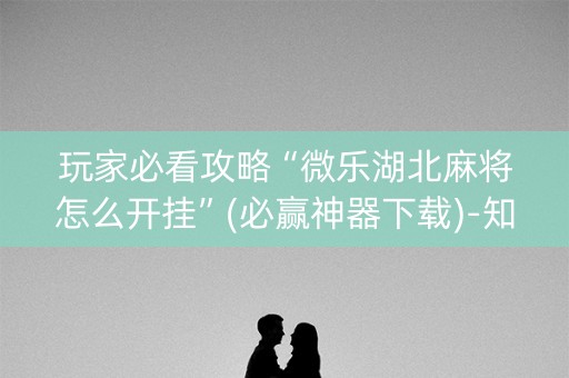 玩家必看攻略“微乐湖北麻将怎么开挂”(必赢神器下载)-知乎