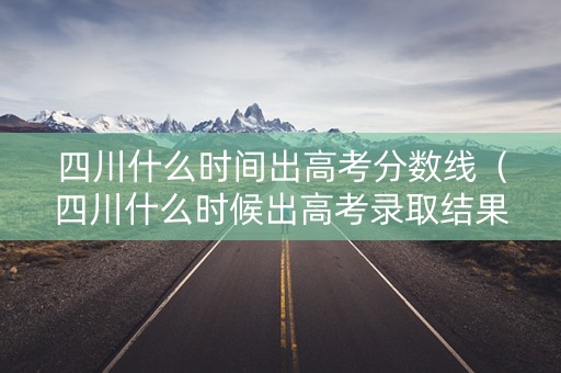 四川什么时间出高考分数线（四川什么时候出高考录取结果）