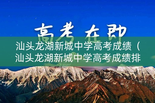 汕头龙湖新城中学高考成绩（汕头龙湖新城中学高考成绩排名）