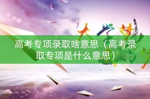 高考专项录取啥意思（高考录取专项是什么意思）