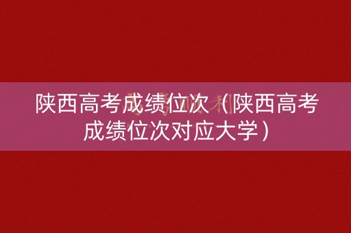 陕西高考成绩位次（陕西高考成绩位次对应大学）