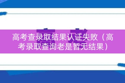 高考查录取结果认证失败（高考录取查询老是暂无结果）