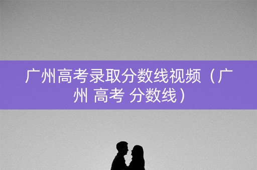 广州高考录取分数线视频（广州 高考 分数线）