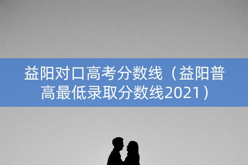 益阳对口高考分数线（益阳普高最低录取分数线2021）