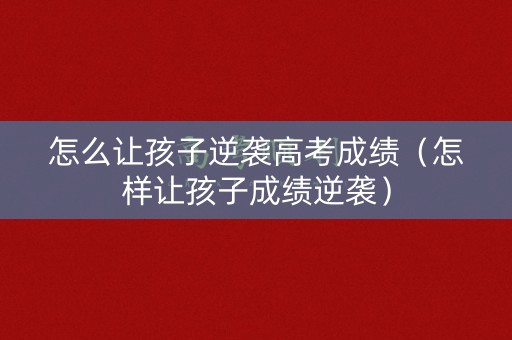 怎么让孩子逆袭高考成绩（怎样让孩子成绩逆袭）
