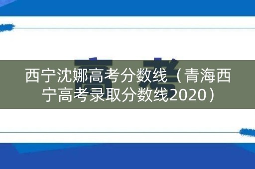 西宁沈娜高考分数线（青海西宁高考录取分数线2020）