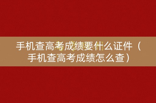 手机查高考成绩要什么证件（手机查高考成绩怎么查）