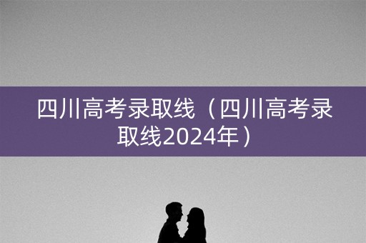 四川高考录取线（四川高考录取线2024年）