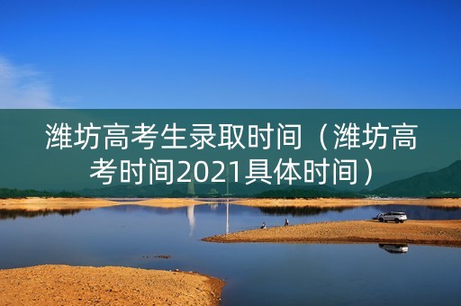潍坊高考生录取时间（潍坊高考时间2021具体时间）