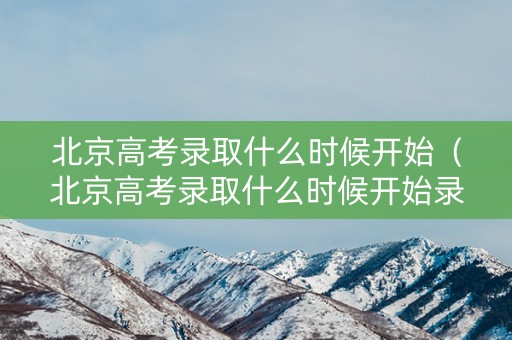 北京高考录取什么时候开始（北京高考录取什么时候开始录取）