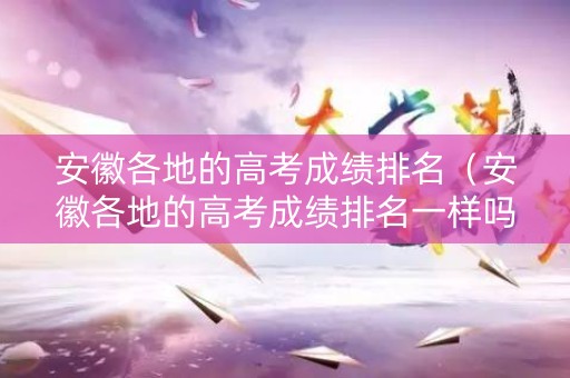 安徽各地的高考成绩排名（安徽各地的高考成绩排名一样吗）