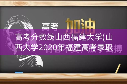 高考分数线山西福建大学(山西大学2020年福建高考录取分数线)