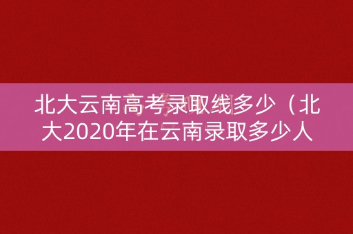 北大云南高考录取线多少（北大2020年在云南录取多少人）