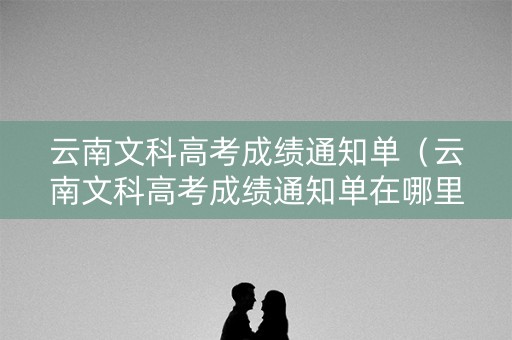 云南文科高考成绩通知单（云南文科高考成绩通知单在哪里查）