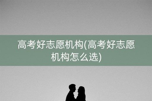 高考好志愿机构(高考好志愿机构怎么选)