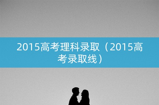 2015高考理科录取（2015高考录取线）