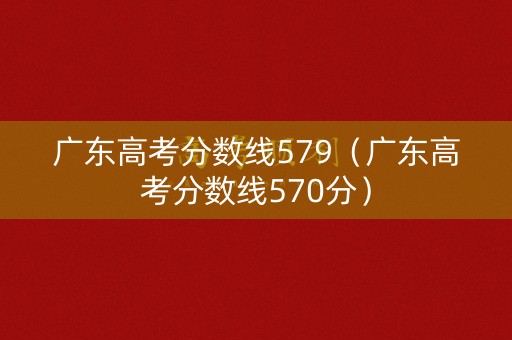 广东高考分数线579（广东高考分数线570分）