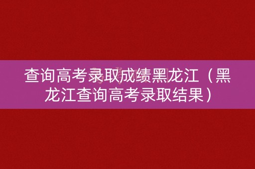 查询高考录取成绩黑龙江（黑龙江查询高考录取结果）