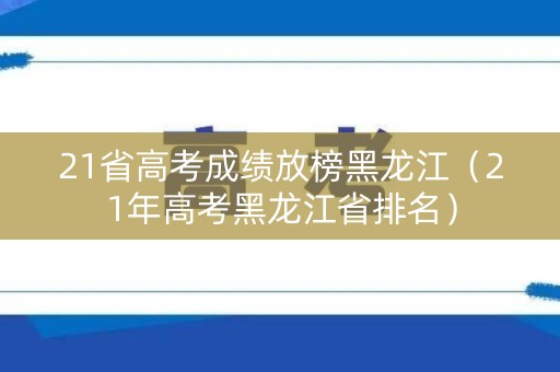 21省高考成绩放榜黑龙江（21年高考黑龙江省排名）