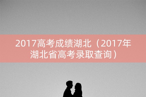 2017高考成绩湖北（2017年湖北省高考录取查询）