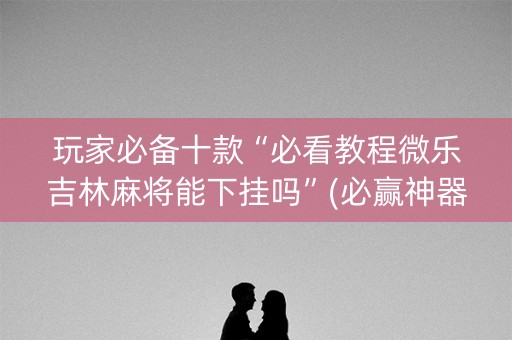 玩家必备十款“必看教程微乐吉林麻将能下挂吗”(必赢神器下载)-知乎