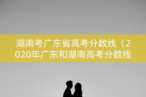 湖南考广东省高考分数线（2020年广东和湖南高考分数线）